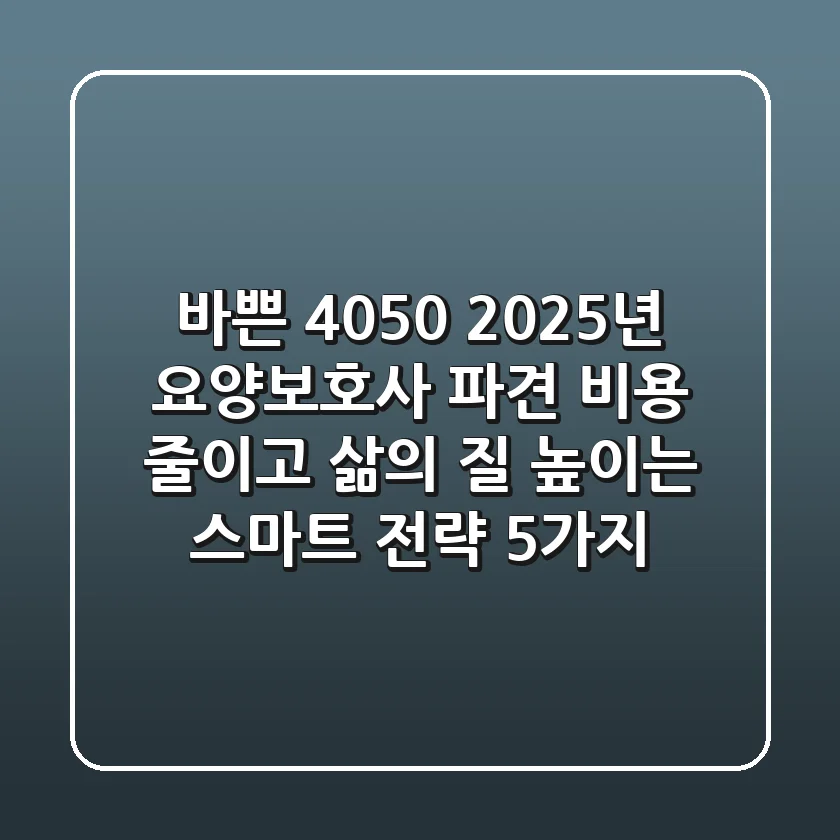 바쁜 4050, 2025년 요양보호사 파견? 비용 줄이고 삶의 질 높이는 스마트 전략 5가지