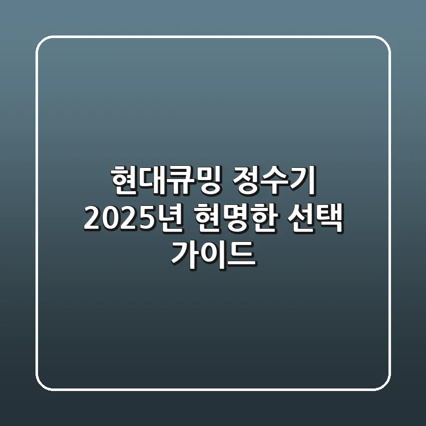 현대큐밍 정수기, 2025년 현명한 선택 가이드
